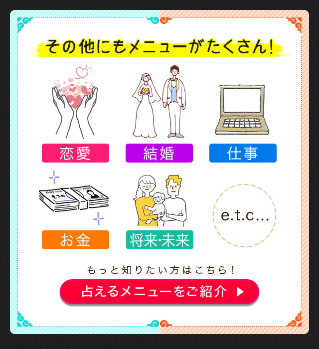 その他にもメニューがたくさん！ 恋愛 結婚 仕事 お金 将来・未来 etc... もっと知りたい方はこちら！