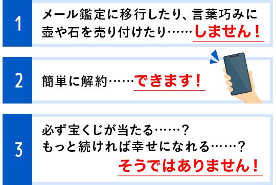 1 メール鑑定に移行したり、言葉巧みに壺や石を売り付けたり……しません! 2 簡単に解約……できます! 3 必ず宝くじが当たる……?もっと続ければ幸せになれる……?そうではありません!!