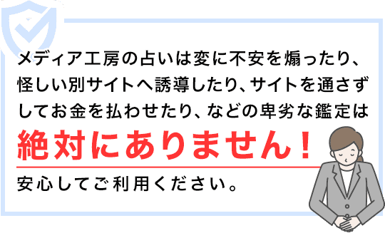 メディア工房の占いは変に不安を煽ったり、怪しい別サイトへ誘導したり、サイトを通さずしてお金を払わせたり、などの卑劣な鑑定は絶対にありません!安心してご利用ください。